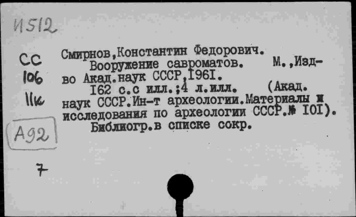 ﻿ns/г
СС foc
Смирнов,Константин Федорович.
Вооружение савроматов.	М.,Изд-
во Акад.наук СССР.І96І.
162 с.с илл.;4 л.илл. (Акад, наук СССР.Ин-т археологии.Материалы и исследования по археологии СССР.# 101).
Библиогр.в списке сокр.